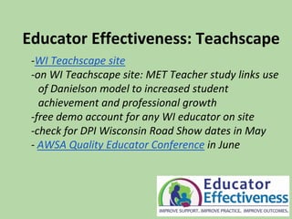 Educator Effectiveness: Teachscape
-WI Teachscape site
-on WI Teachscape site: MET Teacher study links use
of Danielson model to increased student
achievement and professional growth
-free demo account for any WI educator on site
-check for DPI Wisconsin Road Show dates in May
- AWSA Quality Educator Conference in June
 
