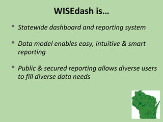 WISEdash is…
• Statewide dashboard and reporting system
• Data model enables easy, intuitive & smart
reporting
• Public & secured reporting allows diverse users
to fill diverse data needs
 