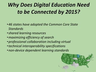 Why Does Digital Education Need
to be Connected by 2015?
•46 states have adopted the Common Core State
Standards
•shared learning resources
•maximizing efficiency of search
•professional collaboration including virtual
•technical interoperability specifications
•non-device dependent learning standards
 