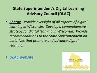 State Superintendent's Digital Learning
Advisory Council (DLAC)
• Charge - Provide oversight of all aspects of digital
learning in Wisconsin. Develop a comprehensive
strategy for digital learning in Wisconsin. Provide
recommendations to the State Superintendent on
initiatives that promote and advance digital
learning.
• DLAC website
 