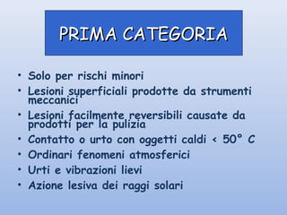 • Solo per rischi minori
• Lesioni superficiali prodotte da strumenti
meccanici
• Lesioni facilmente reversibili causate da
prodotti per la pulizia
• Contatto o urto con oggetti caldi < 50° C
• Ordinari fenomeni atmosferici
• Urti e vibrazioni lievi
• Azione lesiva dei raggi solari
PRIMA CATEGORIAPRIMA CATEGORIA
 