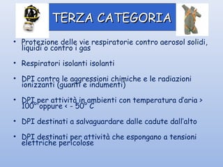• Protezione delle vie respiratorie contro aerosol solidi,
liquidi o contro i gas
• Respiratori isolanti isolanti
• DPI contro le aggressioni chimiche e le radiazioni
ionizzanti (guanti e indumenti)
• DPI per attività in ambienti con temperatura d’aria >
100° oppure < - 50° C
• DPI destinati a salvaguardare dalle cadute dall’alto
• DPI destinati per attività che espongano a tensioni
elettriche pericolose
TERZA CATEGORIATERZA CATEGORIA
 