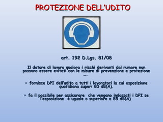 PROTEZIONE DELL’UDITOPROTEZIONE DELL’UDITO
art. 192 D.Lgs. 81/08art. 192 D.Lgs. 81/08
Il datore di lavoro qualora i rischi derivanti dal rumore nonIl datore di lavoro qualora i rischi derivanti dal rumore non
possono essere evitati con le misure di prevenzione e protezionepossono essere evitati con le misure di prevenzione e protezione
….….
» fornisce DPI dell’udito a tutti i lavoratori la cui esposizionefornisce DPI dell’udito a tutti i lavoratori la cui esposizione
quotidiana superi 80 dB(A).quotidiana superi 80 dB(A).
» fa il possibile per assicurare che vengano indossati i DPI sefa il possibile per assicurare che vengano indossati i DPI se
l’esposizione è uguale o superiore a 85 dB(A)l’esposizione è uguale o superiore a 85 dB(A)
 