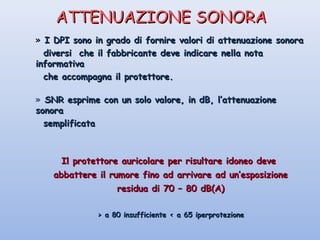 ATTENUAZIONE SONORAATTENUAZIONE SONORA
» I DPI sono in grado di fornire valori di attenuazione sonoraI DPI sono in grado di fornire valori di attenuazione sonora
diversi che il fabbricante deve indicare nella notadiversi che il fabbricante deve indicare nella nota
informativainformativa
che accompagna il protettore.che accompagna il protettore.
» SNR esprime con un solo valore, in dB, l’attenuazioneSNR esprime con un solo valore, in dB, l’attenuazione
sonorasonora
semplificatasemplificata
Il protettore auricolare per risultare idoneo deveIl protettore auricolare per risultare idoneo deve
abbattere il rumore fino ad arrivare ad un’esposizioneabbattere il rumore fino ad arrivare ad un’esposizione
residua di 70 – 80 dB(A)residua di 70 – 80 dB(A)
> a 80 insufficiente < a 65 iperprotezione> a 80 insufficiente < a 65 iperprotezione
 