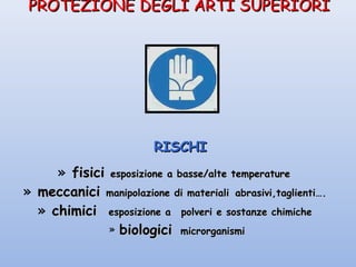 PROTEZIONE DEGLI ARTI SUPERIORIPROTEZIONE DEGLI ARTI SUPERIORI
RISCHIRISCHI
» fisicifisici esposizione a basse/alte temperatureesposizione a basse/alte temperature
» meccanicimeccanici manipolazione di materialimanipolazione di materiali abrasivi,taglienti….abrasivi,taglienti….
» chimicichimici esposizione aesposizione a polveri e sostanze chimichepolveri e sostanze chimiche
» biologicibiologici microrganismimicrorganismi
 