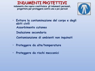 INDUMENTI PROTETTIVIINDUMENTI PROTETTIVI
indumento che copre o sostituisce gli indumenti personali,indumento che copre o sostituisce gli indumenti personali,
progettato per proteggere contro uno o piu’ pericoliprogettato per proteggere contro uno o piu’ pericoli
• Evitare la contaminazione del corpo e degli
abiti civili
Assorbimento cutaneo
Inalazione secondaria
Contamianzione di ambienti non inquinati
• Proteggere da alte/temperature
• Proteggere da rischi meccanici
 