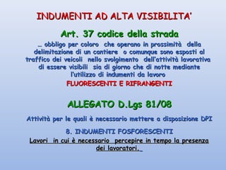 INDUMENTI AD ALTA VISIBILITA’INDUMENTI AD ALTA VISIBILITA’
Art. 37 codice della stradaArt. 37 codice della strada
…… obbligo per coloro che operano in prossimità dellaobbligo per coloro che operano in prossimità della
delimitazione di un cantiere o comunque sono esposti aldelimitazione di un cantiere o comunque sono esposti al
traffico dei veicoli nello svolgimento dell’attività lavorativatraffico dei veicoli nello svolgimento dell’attività lavorativa
di essere visibili sia di giorno che di notte mediantedi essere visibili sia di giorno che di notte mediante
l’utilizzo di indumenti da lavorol’utilizzo di indumenti da lavoro
FLUORESCENTI E RIFRANGENTIFLUORESCENTI E RIFRANGENTI
ALLEGATO D.Lgs 81/08ALLEGATO D.Lgs 81/08
Attività per le quali è necessario mettere a disposizione DPIAttività per le quali è necessario mettere a disposizione DPI
8. INDUMENTI FOSFORESCENTI8. INDUMENTI FOSFORESCENTI
Lavori in cui è necessario percepire in tempo la presenzaLavori in cui è necessario percepire in tempo la presenza
dei lavoratori.dei lavoratori.
 