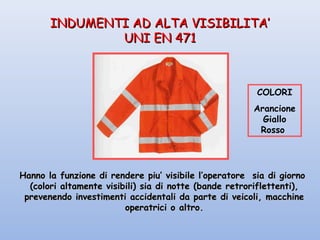 INDUMENTI AD ALTA VISIBILITA’INDUMENTI AD ALTA VISIBILITA’
UNI EN 471UNI EN 471
Hanno la funzione di rendere piu’ visibile l’operatore sia di giornoHanno la funzione di rendere piu’ visibile l’operatore sia di giorno
(colori altamente visibili) sia di notte (bande retroriflettenti),(colori altamente visibili) sia di notte (bande retroriflettenti),
prevenendo investimenti accidentali da parte di veicoli, macchineprevenendo investimenti accidentali da parte di veicoli, macchine
operatrici o altro.operatrici o altro.
COLORI
Arancione
Giallo
Rosso
 