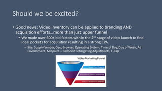 Should we be excited?
• Good news: Video inventory can be applied to branding AND
acquisition efforts…more than just upper funnel
• We made over 500+ bid factors within the 2nd stage of video launch to find
ideal pockets for acquisition resulting in a strong CPA.
• Site, Supply Vendor, Geo, Browser, Operating System, Time of Day, Day of Week, Ad
Environment, Midpoint + Endpoint Retargeting Adjustments, F-Cap
 