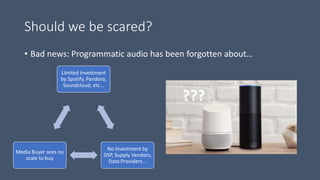 Should we be scared?
• Bad news: Programmatic audio has been forgotten about…
Limited Investment
by Spotify, Pandora,
Soundcloud, etc...
No Investment by
DSP, Supply Vendors,
Data Providers...
Media Buyer sees no
scale to buy
???
 