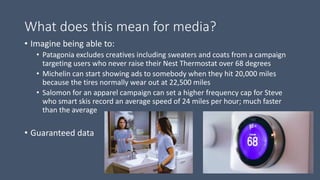 What does this mean for media?
• Imagine being able to:
• Patagonia excludes creatives including sweaters and coats from a campaign
targeting users who never raise their Nest Thermostat over 68 degrees
• Michelin can start showing ads to somebody when they hit 20,000 miles
because the tires normally wear out at 22,500 miles
• Salomon for an apparel campaign can set a higher frequency cap for Steve
who smart skis record an average speed of 24 miles per hour; much faster
than the average
• Guaranteed data
 