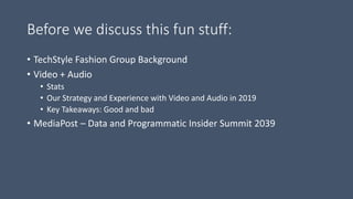Before we discuss this fun stuff:
• TechStyle Fashion Group Background
• Video + Audio
• Stats
• Our Strategy and Experience with Video and Audio in 2019
• Key Takeaways: Good and bad
• MediaPost – Data and Programmatic Insider Summit 2039
 