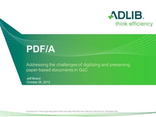PDF/A
Addressing the challenges of digitizing and preserving
paper-based documents in GoC
Jeff Brand
October 26, 2012




© ADLIB 2012. THIS SLIDE PRESENTATION CONTAINS PROPRIETARY AND/OR CONFIDENTIAL INFORMATION.
 