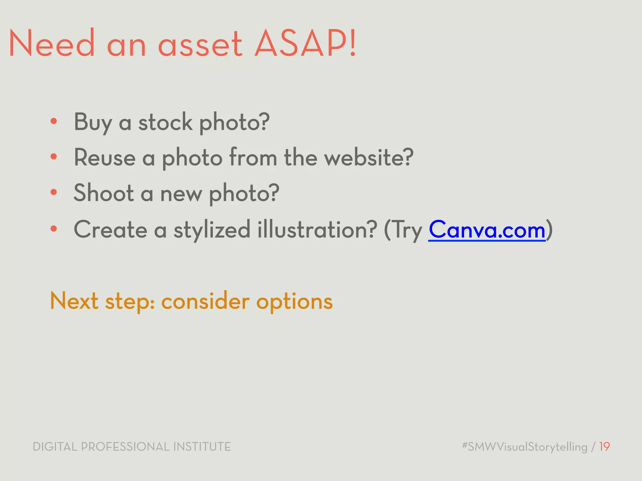 Need an asset ASAP! 
• Buy a stock photo? 
• Reuse a photo from the website? 
• Shoot a new photo? 
• Create a stylized illustration? (Try Canva.com) 
Next step: consider options 
DIGITAL PROFESSIONAL INSTITUTE #SMWVisualStorytelling / 19 
 
