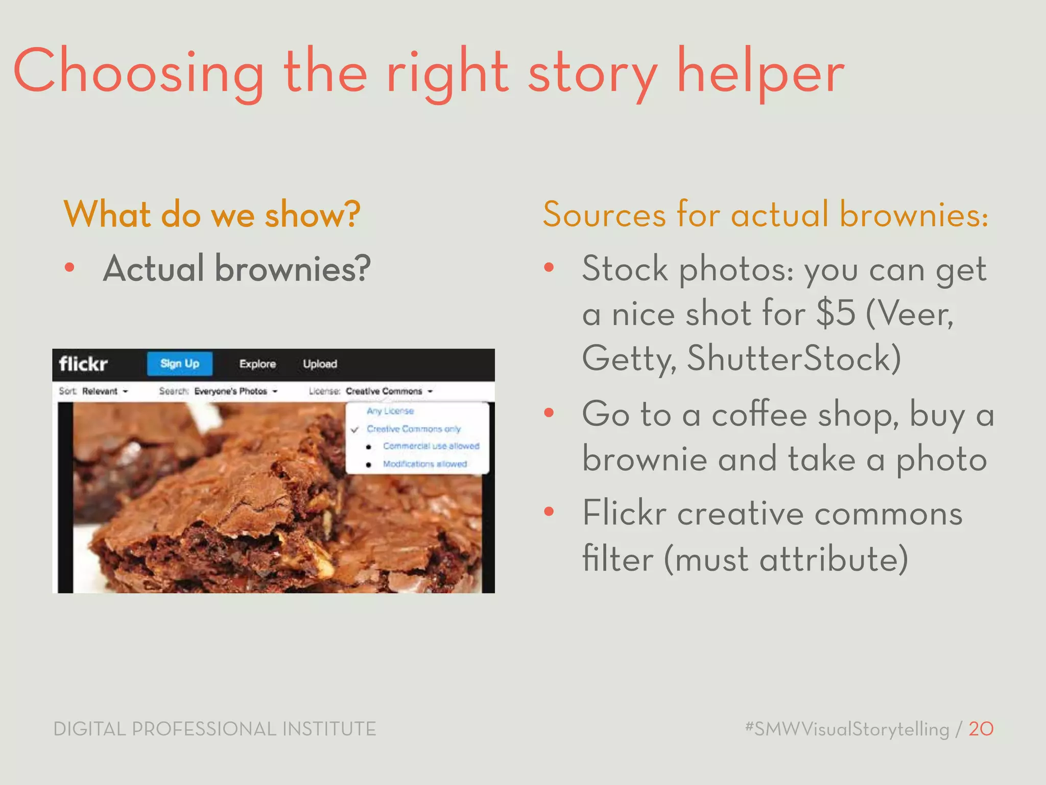 Choosing the right story helper 
Sources for actual brownies: 
• Stock photos: you can get 
a nice shot for $5 (Veer, 
Getty, ShutterStock) 
• Go to a coffee shop, buy a 
brownie and take a photo 
• Flickr creative commons 
filter (must attribute) 
What do we show? 
• Actual brownies? 
DIGITAL PROFESSIONAL INSTITUTE #SMWVisualStorytelling / 20 
 