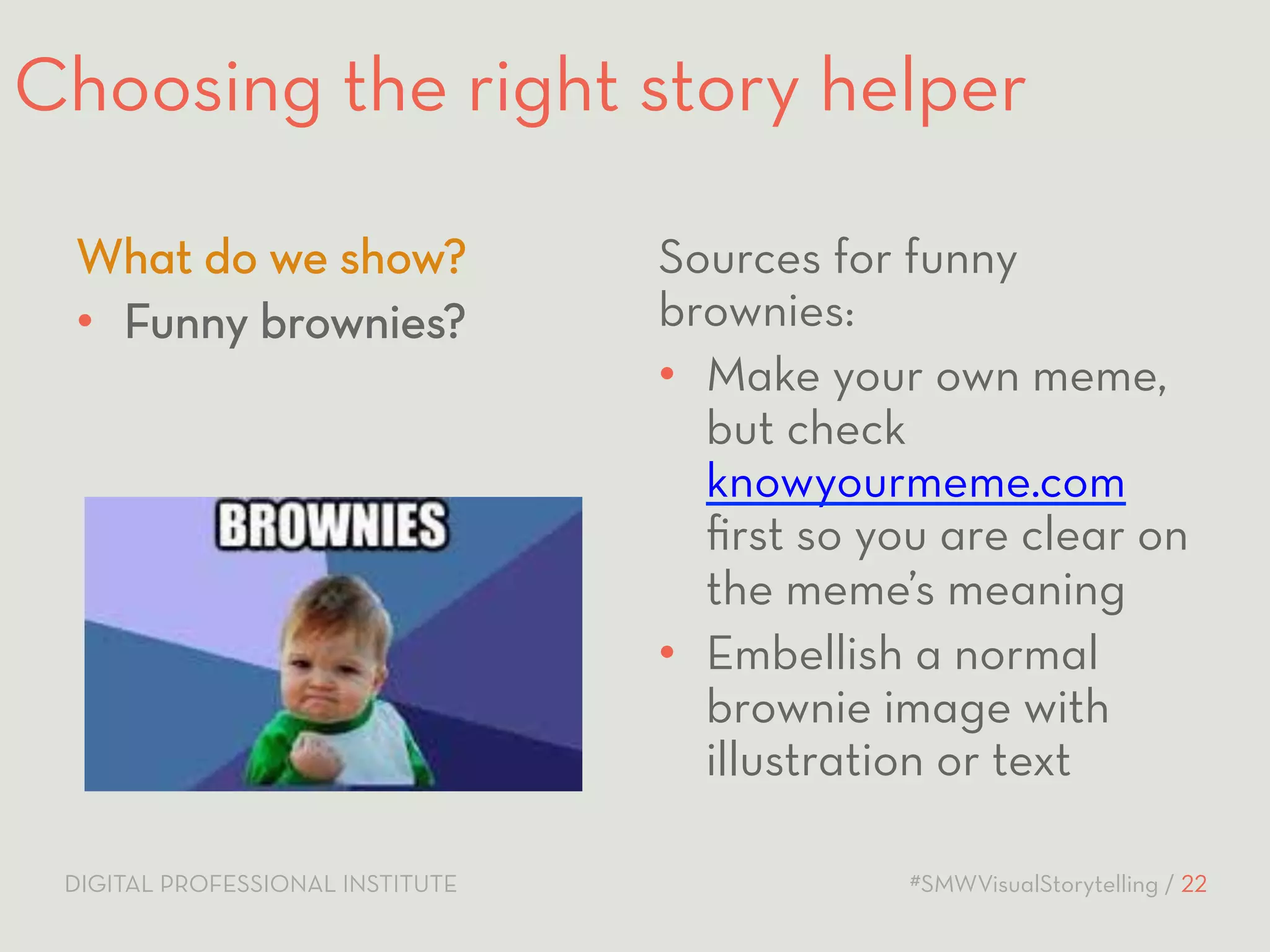 Choosing the right story helper 
Sources for funny 
brownies: 
• Make your own meme, 
but check 
knowyourmeme.com 
first so you are clear on 
the meme’s meaning 
• Embellish a normal 
brownie image with 
illustration or text 
What do we show? 
• Funny brownies? 
DIGITAL PROFESSIONAL INSTITUTE #SMWVisualStorytelling / 22 
 