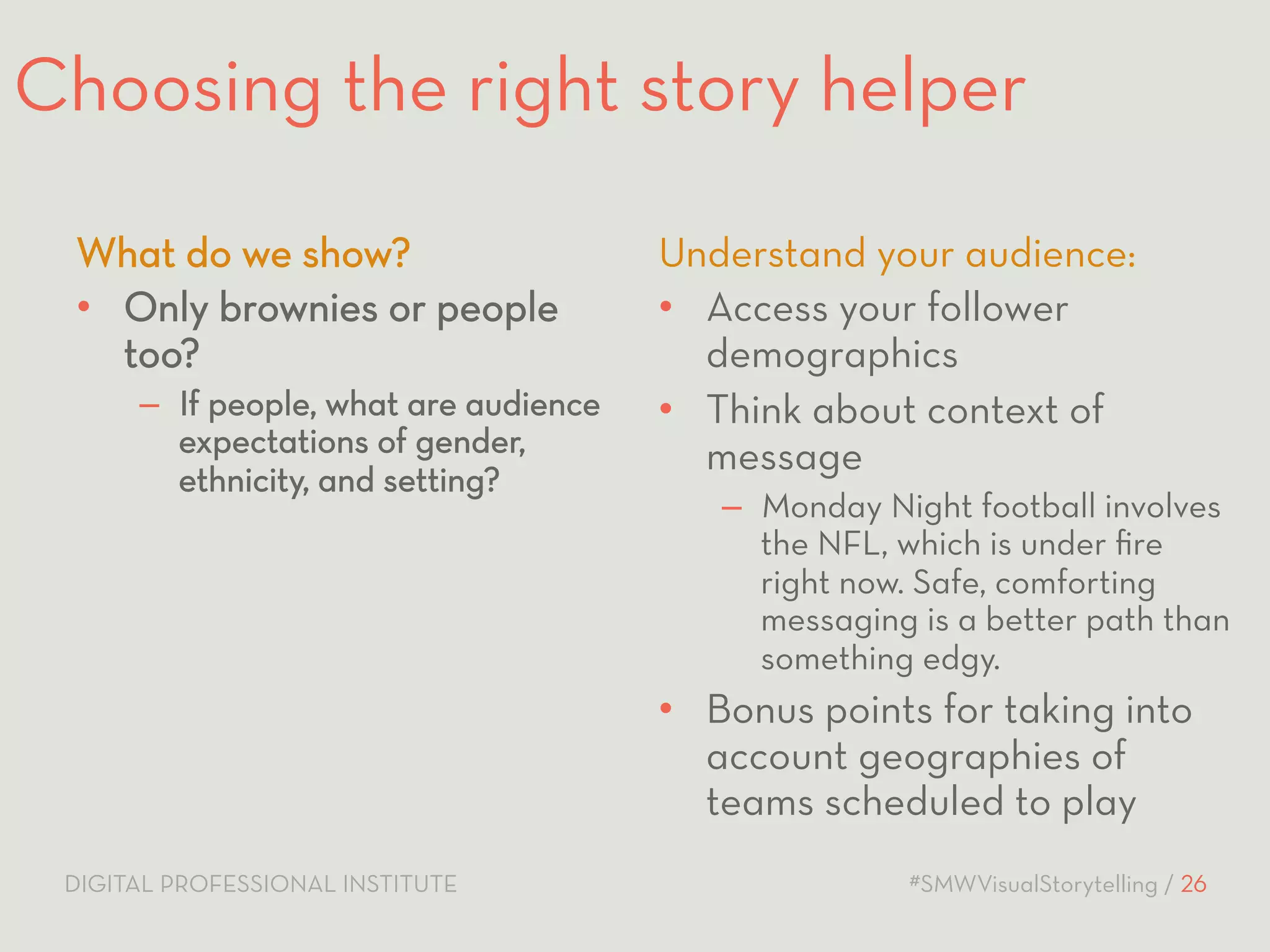 Choosing the right story helper 
What do we show? 
• Only brownies or people 
too? 
– If people, what are audience 
expectations of gender, 
ethnicity, and setting? 
Understand your audience: 
• Access your follower 
demographics 
• Think about context of 
message 
– Monday Night football involves 
the NFL, which is under fire 
right now. Safe, comforting 
messaging is a better path than 
something edgy. 
• Bonus points for taking into 
account geographies of 
teams scheduled to play 
DIGITAL PROFESSIONAL INSTITUTE #SMWVisualStorytelling / 26 
 