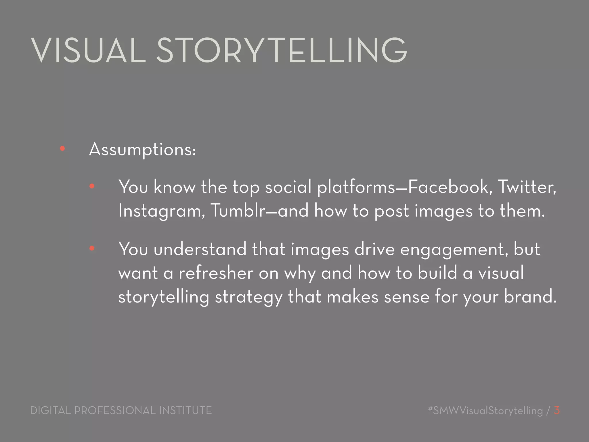 VISUAL STORYTELLING 
• Assumptions: 
• You know the top social platforms—Facebook, Twitter, 
Instagram, Tumblr—and how to post images to them. 
• You understand that images drive engagement, but 
want a refresher on why and how to build a visual 
storytelling strategy that makes sense for your brand. 
DIGITAL PROFESSIONAL INSTITUTE #SMWVisualStorytelling / 3 
 