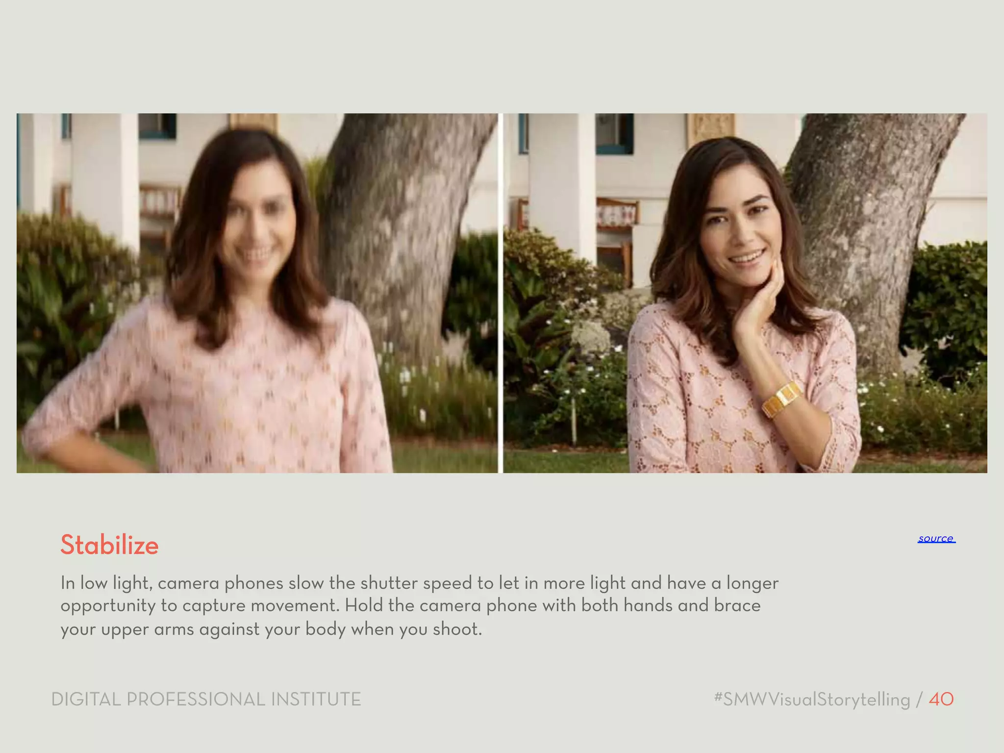 Stabilize 
source 
In low light, camera phones slow the shutter speed to let in more light and have a longer 
opportunity to capture movement. Hold the camera phone with both hands and brace 
your upper arms against your body when you shoot. 
DIGITAL PROFESSIONAL INSTITUTE #SMWVisualStorytelling / 40 
 