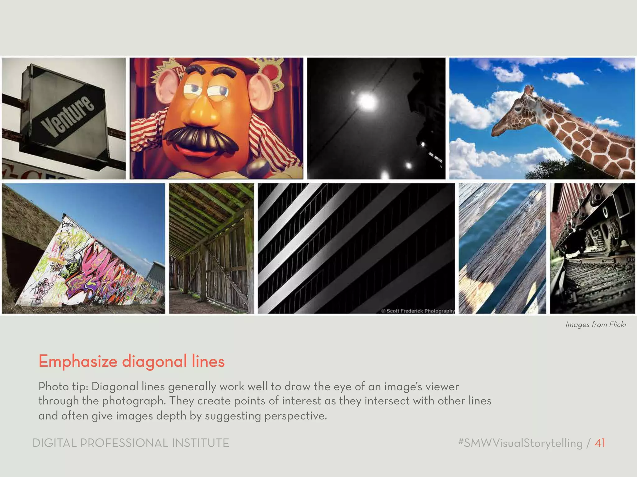 Images from Flickr 
Emphasize diagonal lines 
Photo tip: Diagonal lines generally work well to draw the eye of an image’s viewer 
through the photograph. They create points of interest as they intersect with other lines 
and often give images depth by suggesting perspective. 
DIGITAL PROFESSIONAL INSTITUTE #SMWVisualStorytelling / 41 
 