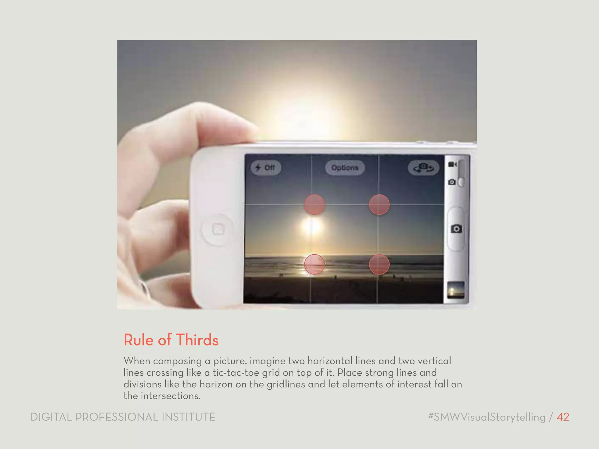 Rule of Thirds 
When composing a picture, imagine two horizontal lines and two vertical 
lines crossing like a tic-tac-toe grid on top of it. Place strong lines and 
divisions like the horizon on the gridlines and let elements of interest fall on 
the intersections. 
DIGITAL PROFESSIONAL INSTITUTE #SMWVisualStorytelling / 42 
 
