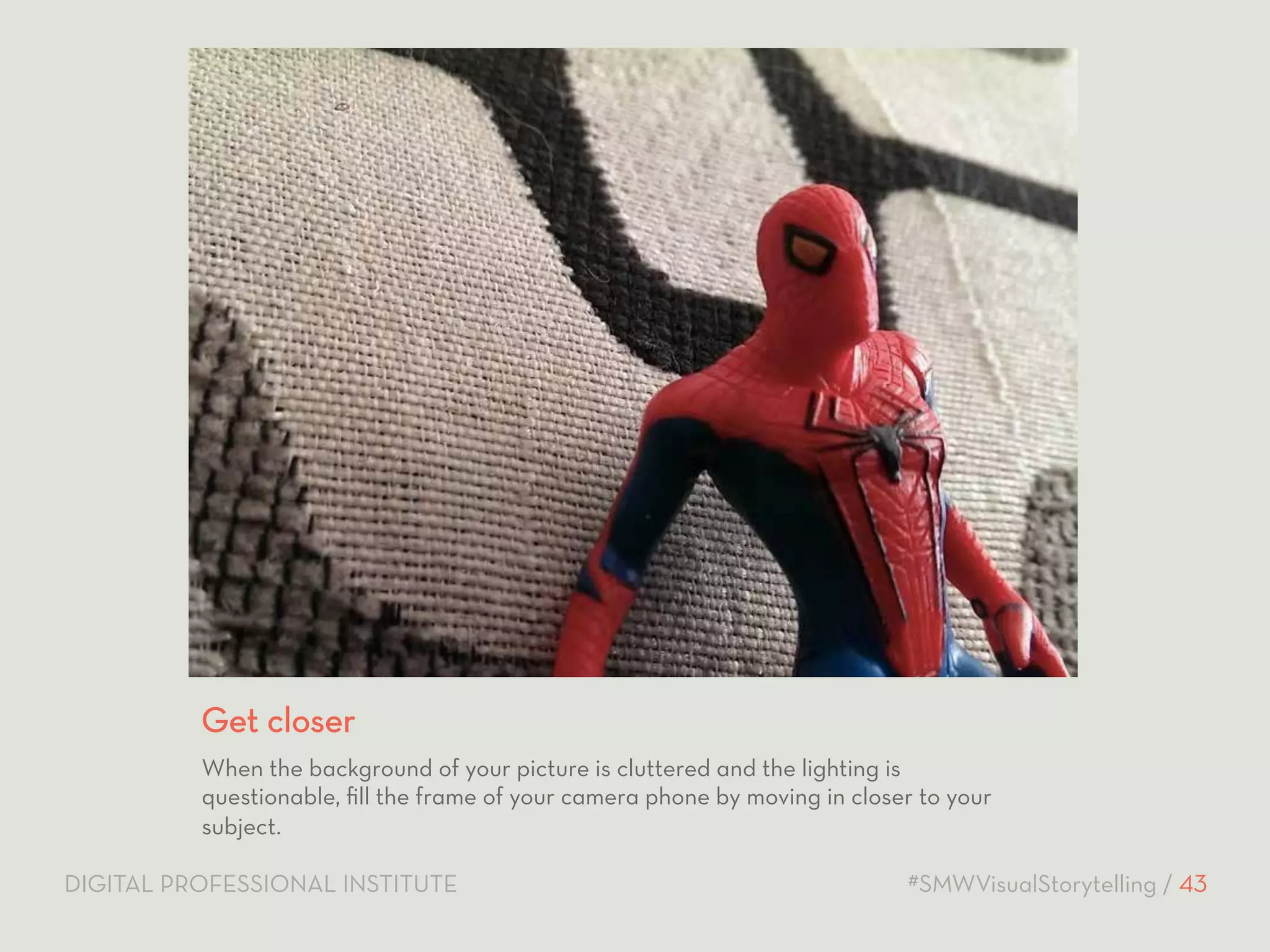 Get closer 
When the background of your picture is cluttered and the lighting is 
questionable, fill the frame of your camera phone by moving in closer to your 
subject. 
DIGITAL PROFESSIONAL INSTITUTE #SMWVisualStorytelling / 43 
 