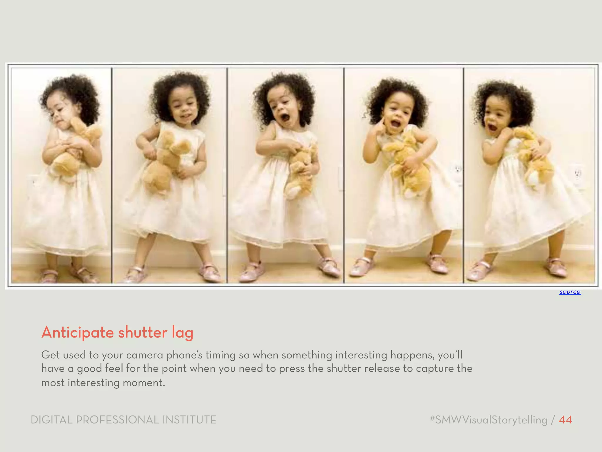 source 
Anticipate shutter lag 
Get used to your camera phone’s timing so when something interesting happens, you’ll 
have a good feel for the point when you need to press the shutter release to capture the 
most interesting moment. 
DIGITAL PROFESSIONAL INSTITUTE #SMWVisualStorytelling / 44 
 