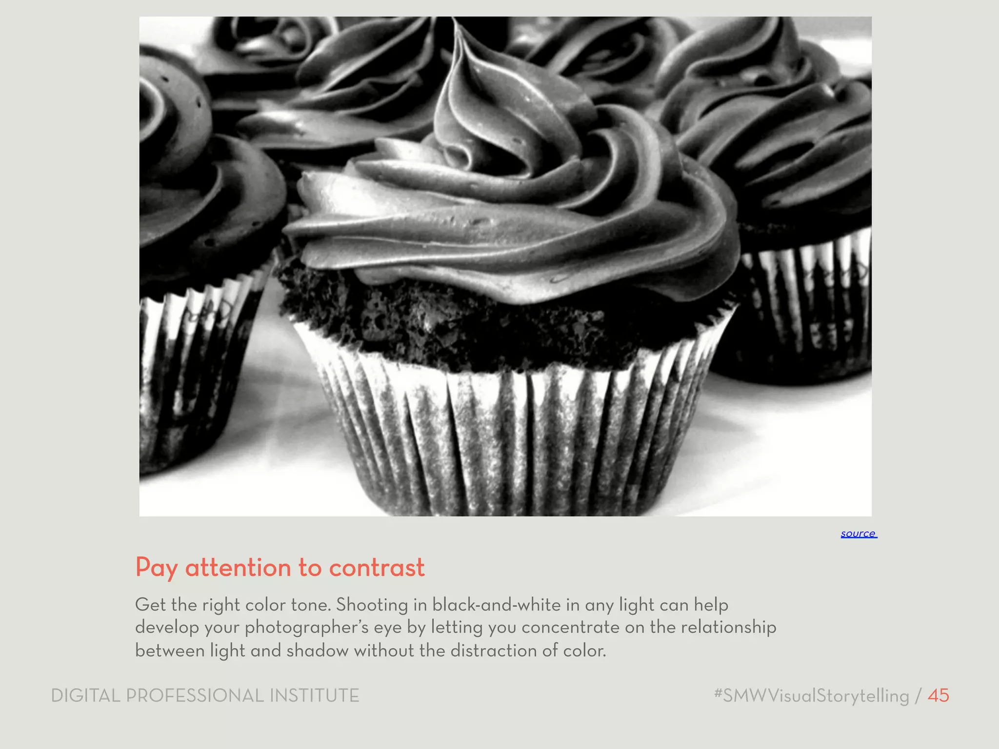 source 
Pay attention to contrast 
Get the right color tone. Shooting in black-and-white in any light can help 
develop your photographer’s eye by letting you concentrate on the relationship 
between light and shadow without the distraction of color. 
DIGITAL PROFESSIONAL INSTITUTE #SMWVisualStorytelling / 45 
 