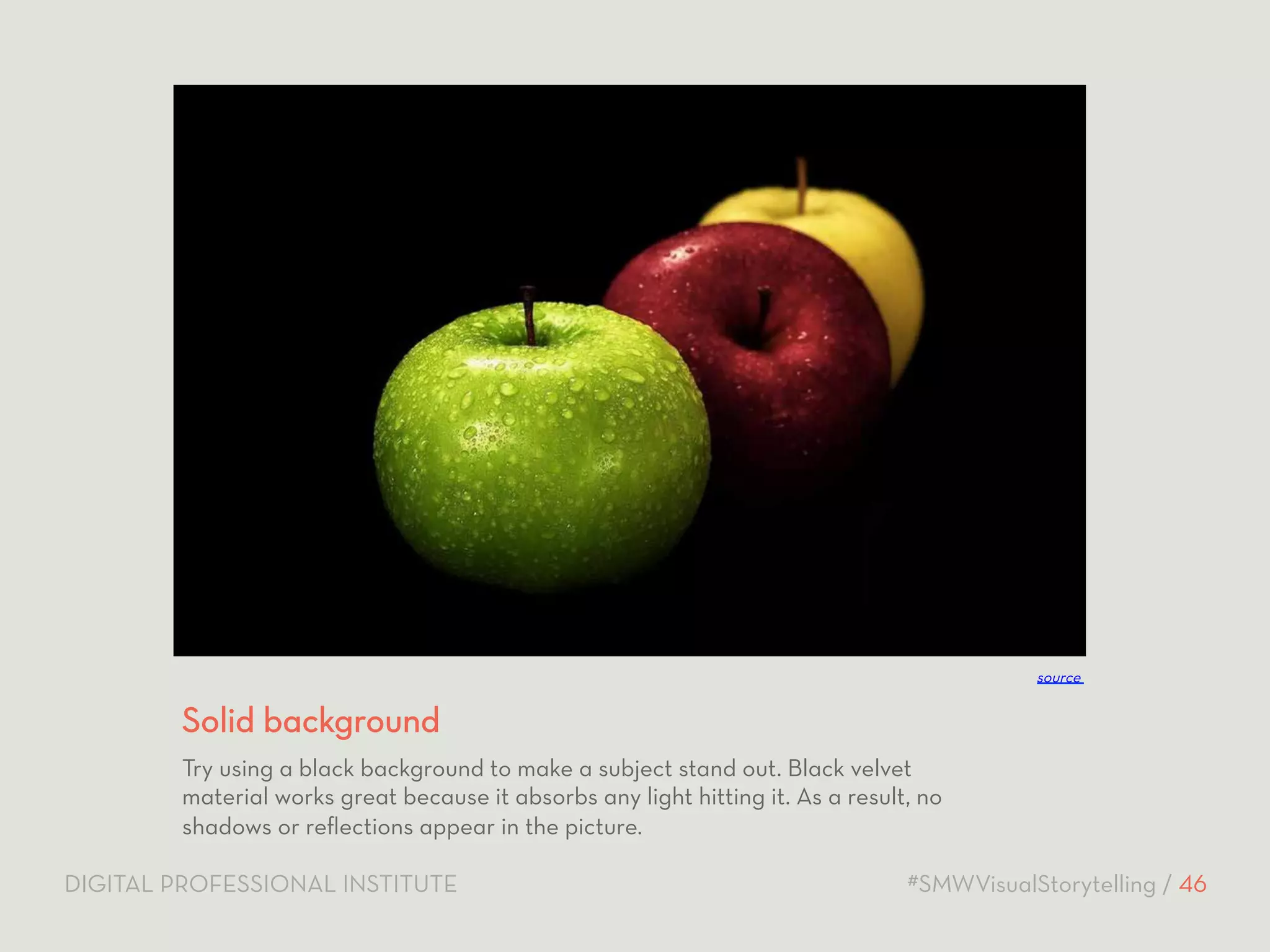 source 
Solid background 
Try using a black background to make a subject stand out. Black velvet 
material works great because it absorbs any light hitting it. As a result, no 
shadows or reflections appear in the picture. 
DIGITAL PROFESSIONAL INSTITUTE #SMWVisualStorytelling / 46 
 