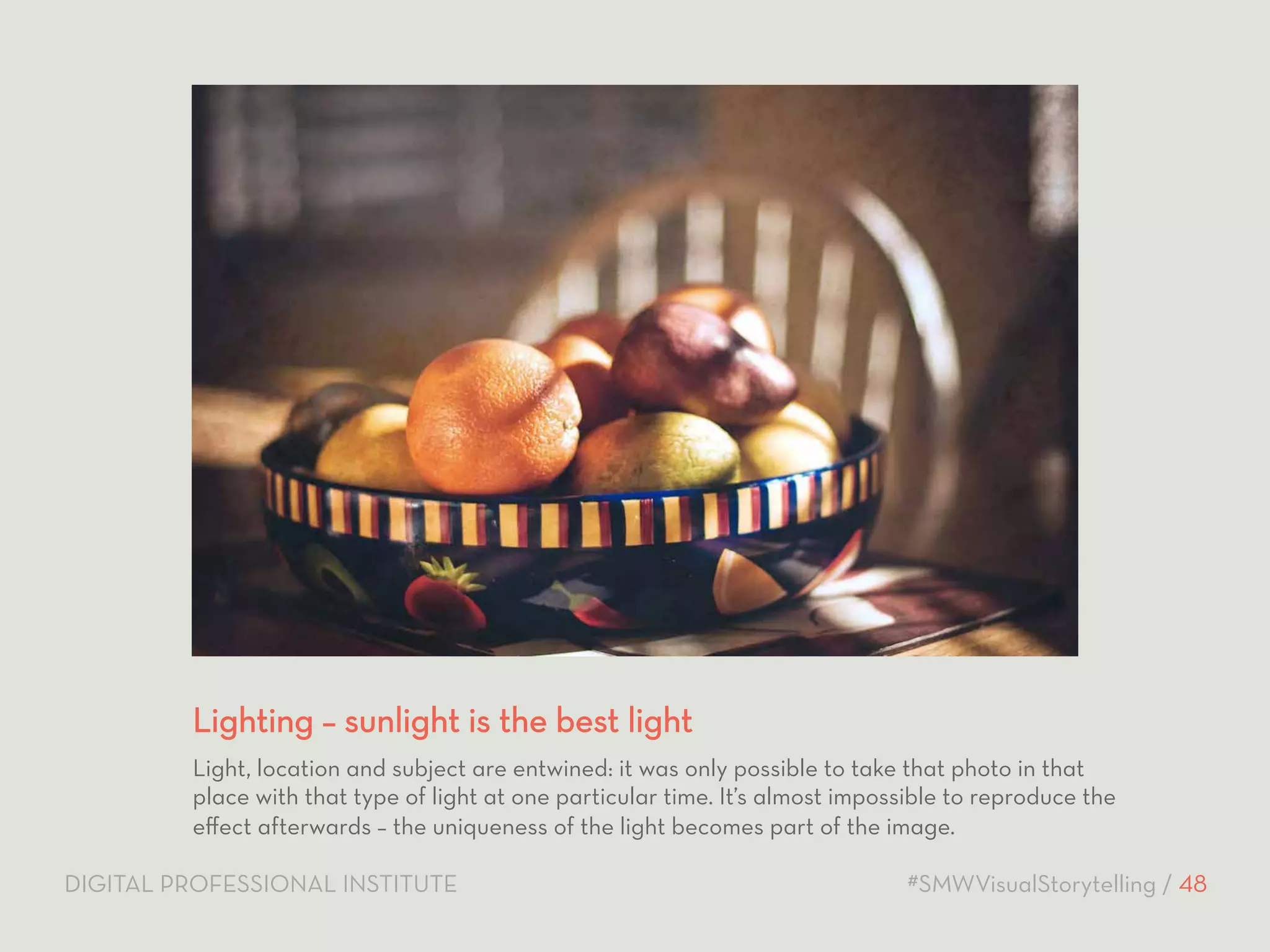 Lighting – sunlight is the best light 
Light, location and subject are entwined: it was only possible to take that photo in that 
place with that type of light at one particular time. It’s almost impossible to reproduce the 
effect afterwards – the uniqueness of the light becomes part of the image. 
DIGITAL PROFESSIONAL INSTITUTE #SMWVisualStorytelling / 48 
 