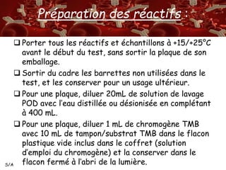 S/A 
Préparation des réactifs : 
 Porter tous les réactifs et échantillons à +15/+25°C 
avant le début du test, sans sortir la plaque de son 
emballage. 
 Sortir du cadre les barrettes non utilisées dans le 
test, et les conserver pour un usage ultérieur. 
 Pour une plaque, diluer 20mL de solution de lavage 
POD avec l’eau distillée ou désionisée en complétant 
à 400 mL. 
 Pour une plaque, diluer 1 mL de chromogène TMB 
avec 10 mL de tampon/substrat TMB dans le flacon 
plastique vide inclus dans le coffret (solution 
d’emploi du chromogène) et la conserver dans le 
flacon fermé à l’abri de la lumière. 
 