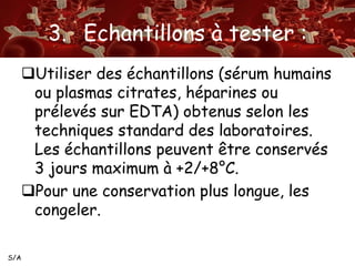 S/A 
3. Echantillons à tester : 
Utiliser des échantillons (sérum humains 
ou plasmas citrates, héparines ou 
prélevés sur EDTA) obtenus selon les 
techniques standard des laboratoires. 
Les échantillons peuvent être conservés 
3 jours maximum à +2/+8°C. 
Pour une conservation plus longue, les 
congeler. 
 