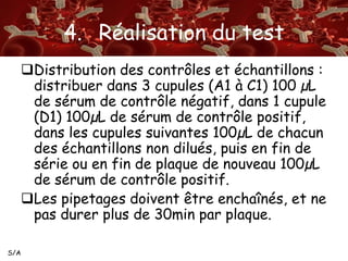 S/A 
4. Réalisation du test 
Distribution des contrôles et échantillons : 
distribuer dans 3 cupules (A1 à C1) 100 μL 
de sérum de contrôle négatif, dans 1 cupule 
(D1) 100μL de sérum de contrôle positif, 
dans les cupules suivantes 100μL de chacun 
des échantillons non dilués, puis en fin de 
série ou en fin de plaque de nouveau 100μL 
de sérum de contrôle positif. 
Les pipetages doivent être enchaînés, et ne 
pas durer plus de 30min par plaque. 
 
