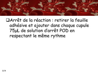 S/A 
Arrêt de la réaction : retirer la feuille 
adhésive et ajouter dans chaque cupule 
75μL de solution d’arrêt POD en 
respectant le même rythme 
 