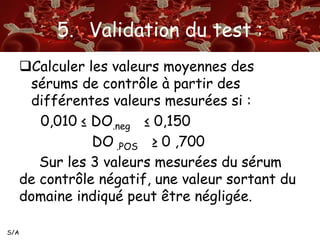 S/A 
5. Validation du test : 
Calculer les valeurs moyennes des 
sérums de contrôle à partir des 
différentes valeurs mesurées si : 
0,010 ≤ DO.neg ≤ 0,150 
DO .POS ≥ 0 ,700 
Sur les 3 valeurs mesurées du sérum 
de contrôle négatif, une valeur sortant du 
domaine indiqué peut être négligée. 
 