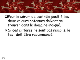 S/A 
Pour le sérum de contrôle positif, les 
deux valeurs obtenues doivent se 
trouver dans le domaine indiqué. 
Si ces critères ne sont pas remplis, le 
test doit être recommencé. 
 
