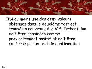 S/A 
Si au moins une des deux valeurs 
obtenues dans le deuxième test est 
trouvée à nouveau ≥ à la V.S, l’échantillon 
doit être considéré comme 
provisoirement positif et doit être 
confirmé par un test de confirmation. 
 