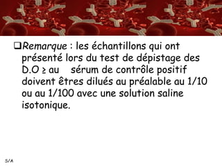 S/A 
Remarque : les échantillons qui ont 
présenté lors du test de dépistage des 
D.O ≥ au sérum de contrôle positif 
doivent êtres dilués au préalable au 1/10 
ou au 1/100 avec une solution saline 
isotonique. 
 