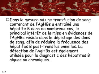 S/A 
Dans la mesure où une transfusion de sang 
contenant de l’AgHBs a entraîné une 
hépatite B dans de nombreux cas, le 
principal intérêt de la mise en évidences de 
l’AgHBs réside dans le dépistage des dons 
de sang, afin de réduire la fréquence des 
hépatites B post-transfusionnelles. La 
détection de l’AgHBs est également 
utilisée pour le diagnostic des hépatites B 
aigues ou chroniques. 
 