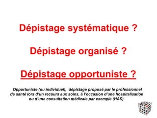 Dépistage systématique ?
Dépistage organisé ?
Dépistage opportuniste ?
Opportuniste (ou individuel), dépistage proposé par le professionnel
de santé lors d’un recours aux soins, à l’occasion d’une hospitalisation
ou d’une consultation médicale par exemple (HAS).
 