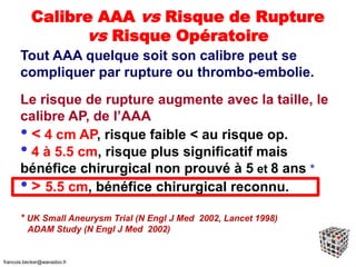 Calibre AAA vs Risque de Rupture
vs Risque Opératoire
Tout AAA quelque soit son calibre peut se
compliquer par rupture ou thrombo-embolie.
Le risque de rupture augmente avec la taille, le
calibre AP, de l’AAA
• < 4 cm AP, risque faible < au risque op.
• 4 à 5.5 cm, risque plus significatif mais
bénéfice chirurgical non prouvé à 5 et 8 ans *
• > 5.5 cm, bénéfice chirurgical reconnu.
* UK Small Aneurysm Trial (N Engl J Med 2002, Lancet 1998)
ADAM Study (N Engl J Med 2002)
francois.becker@wanadoo.fr
 