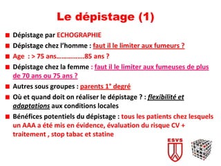 Le dépistage (1)
Dépistage par ECHOGRAPHIE
Dépistage chez l’homme : faut il le limiter aux fumeurs ?
Age : > 75 ans…………….85 ans ?
Dépistage chez la femme : faut il le limiter aux fumeuses de plus
de 70 ans ou 75 ans ?
Autres sous groupes : parents 1° degré
Où et quand doit on réaliser le dépistage ? : flexibilité et
adaptations aux conditions locales
Bénéfices potentiels du dépistage : tous les patients chez lesquels
un AAA a été mis en évidence, évaluation du risque CV +
traitement , stop tabac et statine
 