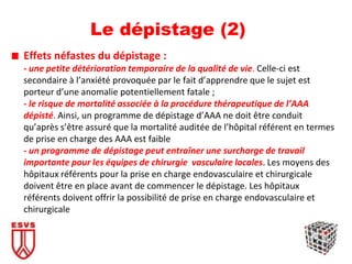 Le dépistage (2)
Effets néfastes du dépistage :
- une petite détérioration temporaire de la qualité de vie. Celle-ci est
secondaire à l’anxiété provoquée par le fait d’apprendre que le sujet est
porteur d’une anomalie potentiellement fatale ;
- le risque de mortalité associée à la procédure thérapeutique de l’AAA
dépisté. Ainsi, un programme de dépistage d’AAA ne doit être conduit
qu’après s’être assuré que la mortalité auditée de l’hôpital référent en termes
de prise en charge des AAA est faible
- un programme de dépistage peut entraîner une surcharge de travail
importante pour les équipes de chirurgie vasculaire locales. Les moyens des
hôpitaux référents pour la prise en charge endovasculaire et chirurgicale
doivent être en place avant de commencer le dépistage. Les hôpitaux
référents doivent offrir la possibilité de prise en charge endovasculaire et
chirurgicale
 