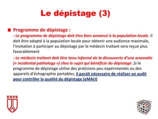Le dépistage (3)
Programme de dépistage :
- Le programme de dépistage doit être bien annoncé à la population locale. Il
doit être adapté à la population locale pour obtenir une audience maximale,
l’invitation à participer au dépistage par le médecin traitant sera reçue plus
favorablement
- Le médecin traitant doit être tenu informé de la découverte d’une anomalie
(« incidental pathology ») chez le sujet qui bénéficie du dépistage .Si le
programme de dépistage utilise des praticiens peu expérimentés ou des
appareils d’échographie portables, il paraît nécessaire de réaliser un audit
pour contrôler la qualité du dépistage (eMAU)
 