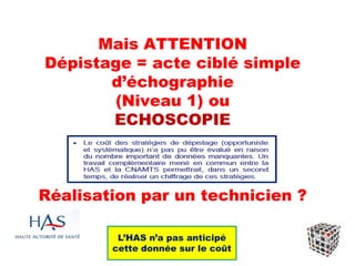 Mais ATTENTION
Dépistage = acte ciblé simple
d’échographie
(Niveau 1) ou
ECHOSCOPIE
Réalisation par un technicien ?
L’HAS n’a pas anticipé
cette donnée sur le coût
 