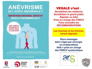 VESALE c’est :
Sensibiliser les médecins
Sensibiliser le grand public
Dépister un AAA
Prise en charge des FDRCV
Faire connaître les
RECOMMANDATIONS
Les hommes et les femmes
seront dépistés
Deux messages
AAA n’égal pas chirurgie
ou endoprothèse
AAA = prise en charge
des FDRCV systématique
 