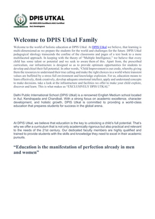 Welcome to DPIS Utkal Family
Welcome to the world of holistic education at DPIS Utkal. At DPIS Utkal we believe, that learning is
multi-dimensional-as we prepare the students for the world and challenges for the future. DPIS Utkal
pedagogical ideology transcends the confine of the classrooms and pages of a text book to a more
multifaceted approach. In keeping with the theory of “Multiple Intelligence,” we believe that every
child has some talent or potential and we seek to aware them of this. Apart from, the prescribed
curriculum, our infrastructure is designed so as to provide optimum opportunities for students to
develop and chisel their full potential. In other words, “Child Improvement is our credo, whereby giving
them the resources to understand their true calling and make the right choices in a world where transient
values are buffeted by a stress full environment and knowledge explosion. For us, education means to
learn effectively, think creatively, develop adequate emotional intellect, apply and understand concepts
to make decisions. take a look at the infrastructure and facilities we offer to make your child explore,
discover and learn. This is what makes us “EXCLUSIVELY DPIS UTKAL”
Delhi Public International School (DPIS Utkal) is a renowned English Medium school located
in Aul, Kendrapada and Chandbali. With a strong focus on academic excellence, character
development, and holistic growth, DPIS Utkal is committed to providing a world-class
education that prepares students for success in the global arena.
At DPIS Utkal, we believe that education is the key to unlocking a child’s full potential. That’s
why we offer a curriculum that is not only academically rigorous but also practical and relevant
to the needs of the 21st century. Our dedicated faculty members are highly qualified and
trained to provide students with the skills and knowledge they need to excel in their academic
pursuits.
“Education is the manifestation of perfection already in men
and women”
&
 