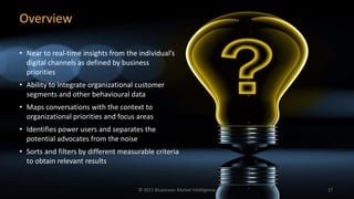 Overview
• Near to real-time insights from the individual’s
digital channels as defined by business
priorities
• Ability to integrate organizational customer
segments and other behavioural data
• Maps conversations with the context to
organizational priorities and focus areas
• Identifies power users and separates the
potential advocates from the noise
• Sorts and filters by different measurable criteria
to obtain relevant results
© 2015 Blueocean Market Intelligence 17
 