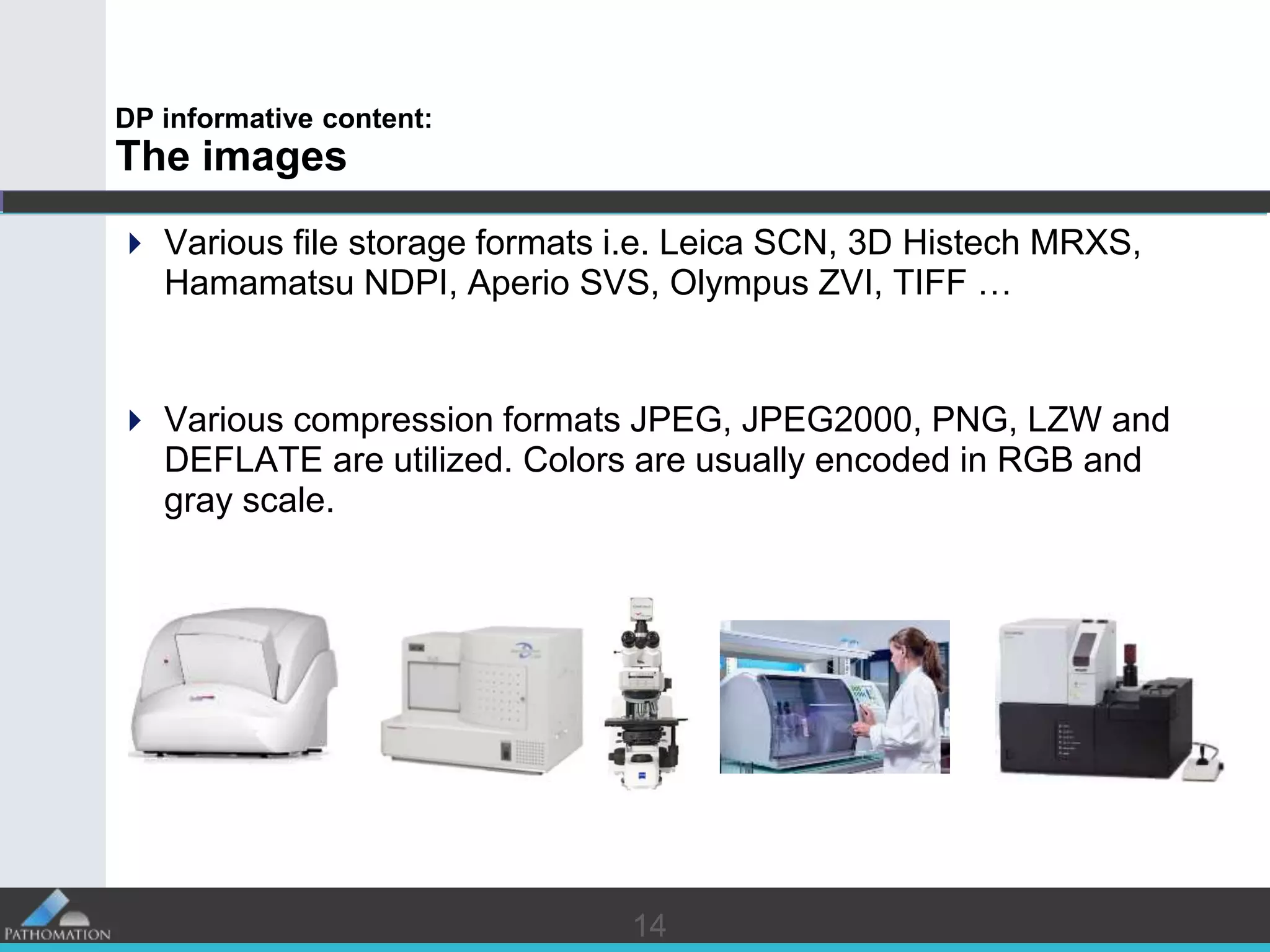 1414
DP informative content:
The images
 Various file storage formats i.e. Leica SCN, 3D Histech MRXS,
Hamamatsu NDPI, Aperio SVS, Olympus ZVI, TIFF …
 Various compression formats JPEG, JPEG2000, PNG, LZW and
DEFLATE are utilized. Colors are usually encoded in RGB and
gray scale.
 