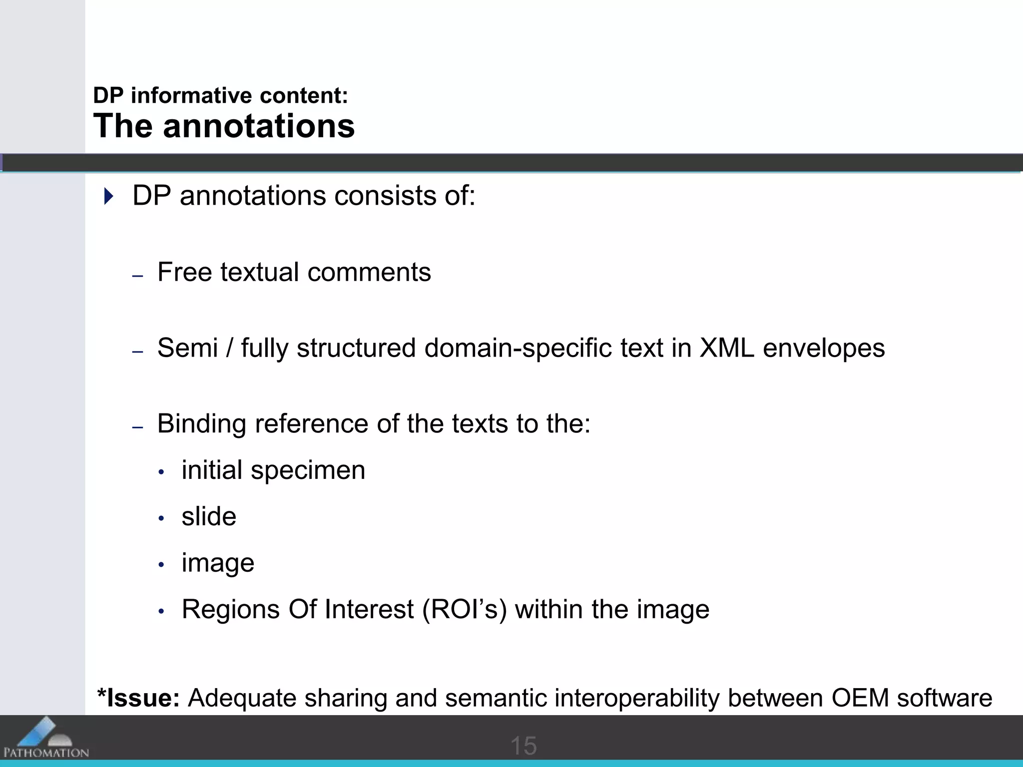 1515
DP informative content:
The annotations
 DP annotations consists of:
– Free textual comments
– Semi / fully structured domain-specific text in XML envelopes
– Binding reference of the texts to the:
• initial specimen
• slide
• image
• Regions Of Interest (ROI’s) within the image
*Issue: Adequate sharing and semantic interoperability between OEM software
 